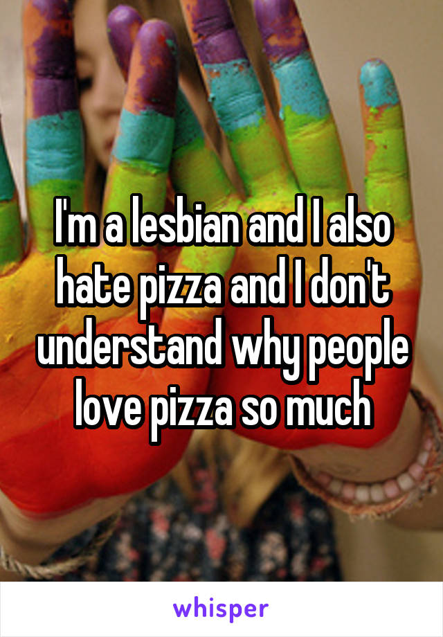I'm a lesbian and I also hate pizza and I don't understand why people love pizza so much