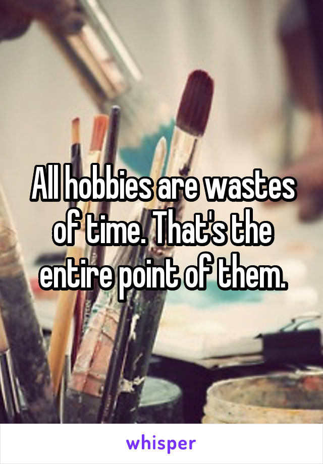 All hobbies are wastes of time. That's the entire point of them.