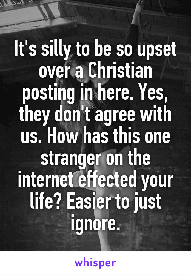 It's silly to be so upset over a Christian posting in here. Yes, they don't agree with us. How has this one stranger on the internet effected your life? Easier to just ignore.