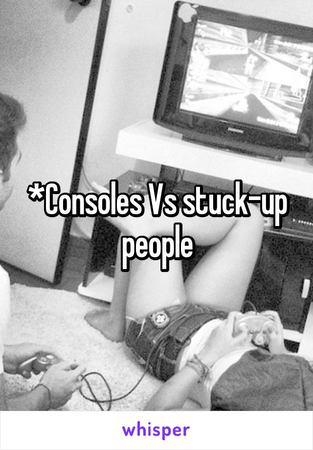 *Consoles Vs stuck-up people