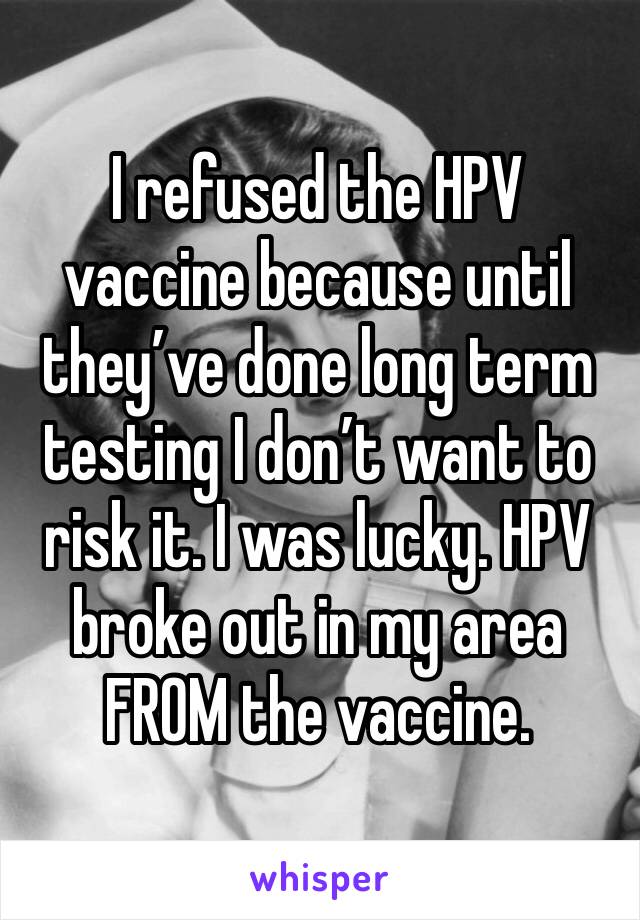 I refused the HPV vaccine because until they’ve done long term testing I don’t want to risk it. I was lucky. HPV broke out in my area FROM the vaccine. 