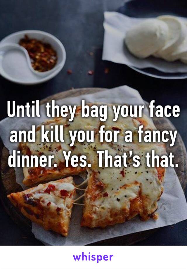 Until they bag your face and kill you for a fancy dinner. Yes. That’s that. 
