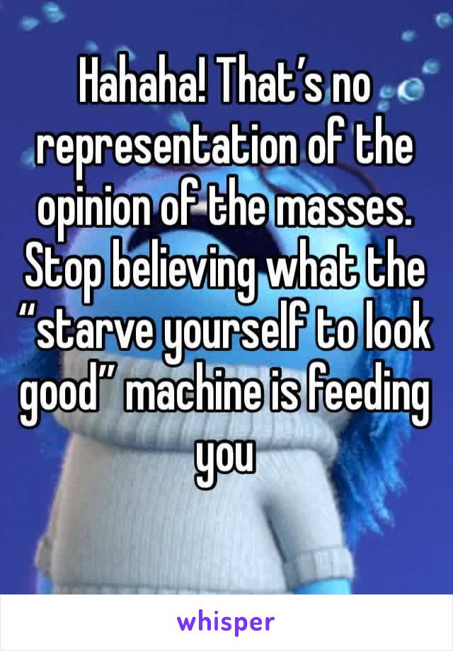 Hahaha! That’s no representation of the opinion of the masses. Stop believing what the “starve yourself to look good” machine is feeding you