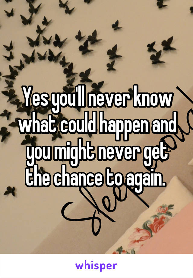 Yes you'll never know what could happen and you might never get the chance to again. 