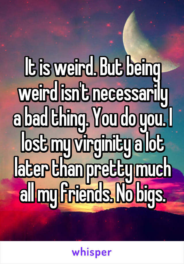 It is weird. But being weird isn't necessarily a bad thing. You do you. I lost my virginity a lot later than pretty much all my friends. No bigs.