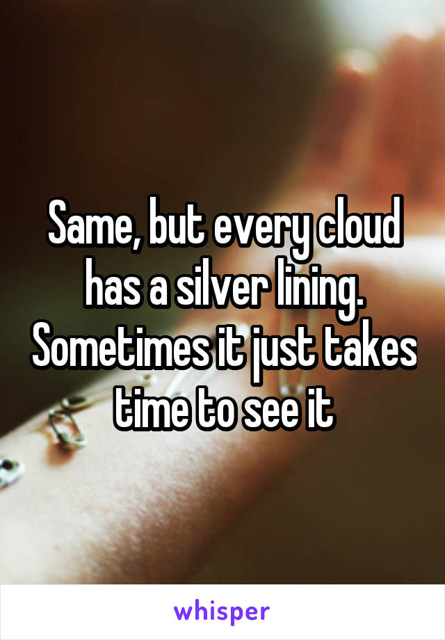 Same, but every cloud has a silver lining. Sometimes it just takes time to see it
