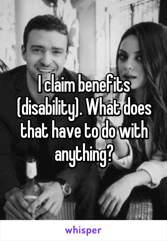 I claim benefits (disability). What does that have to do with anything?