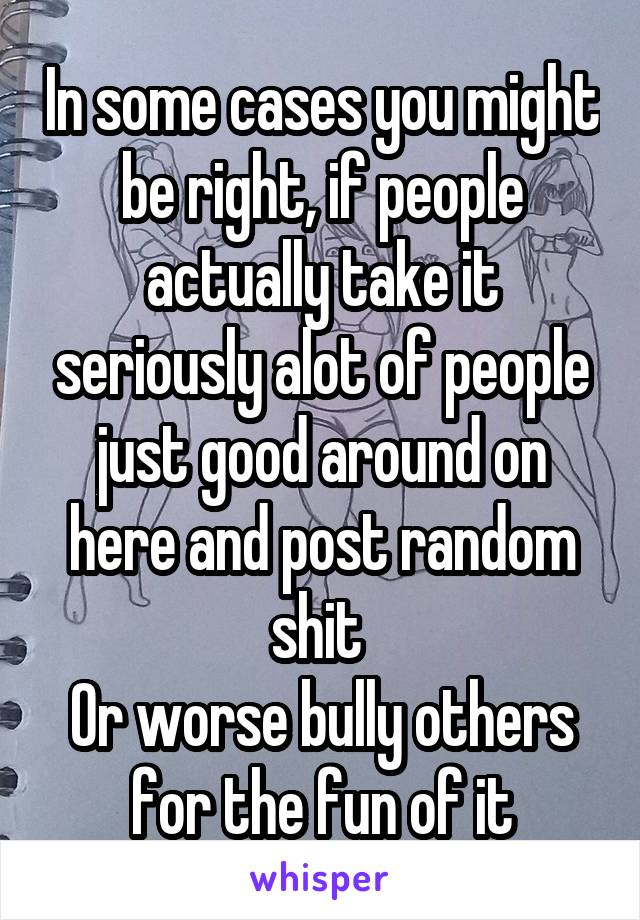 In some cases you might be right, if people actually take it seriously alot of people just good around on here and post random shit 
Or worse bully others for the fun of it