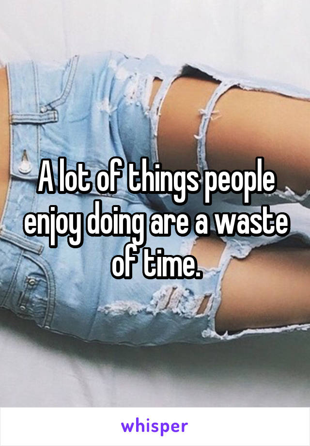 A lot of things people enjoy doing are a waste of time.