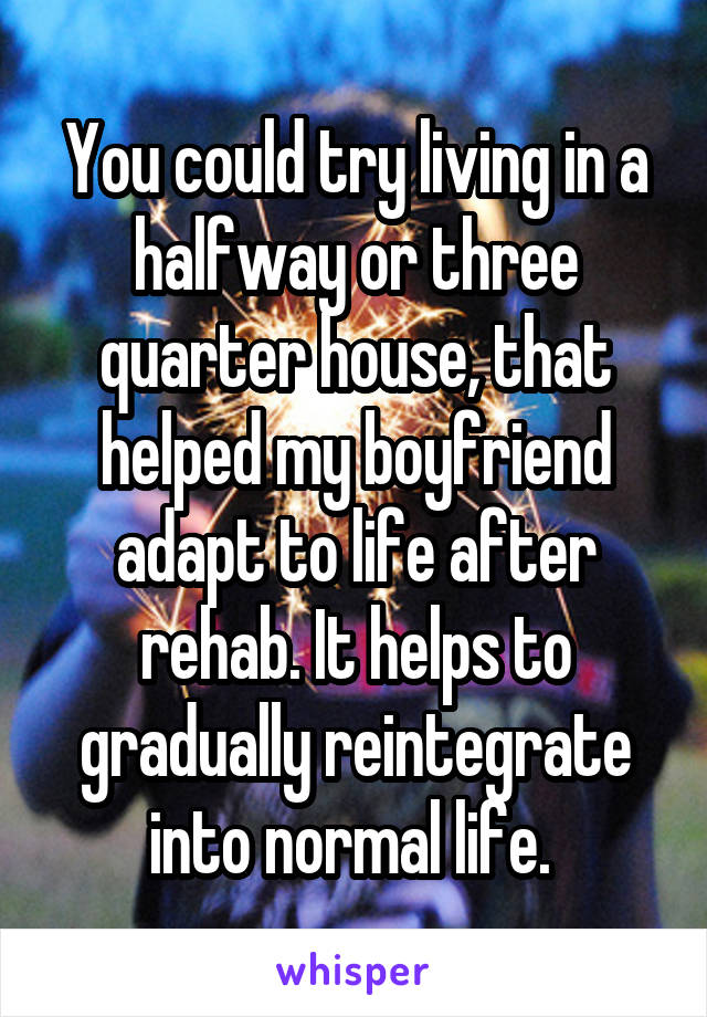 You could try living in a halfway or three quarter house, that helped my boyfriend adapt to life after rehab. It helps to gradually reintegrate into normal life. 