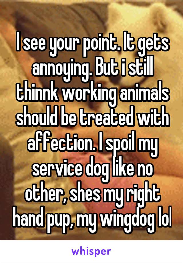 I see your point. It gets annoying. But i still thinnk working animals should be treated with affection. I spoil my service dog like no other, shes my right hand pup, my wingdog lol