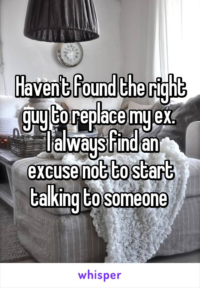 Haven't found the right guy to replace my ex. 
 I always find an excuse not to start talking to someone 