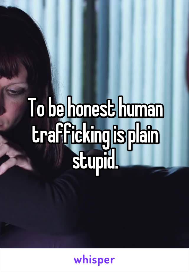 To be honest human trafficking is plain stupid.