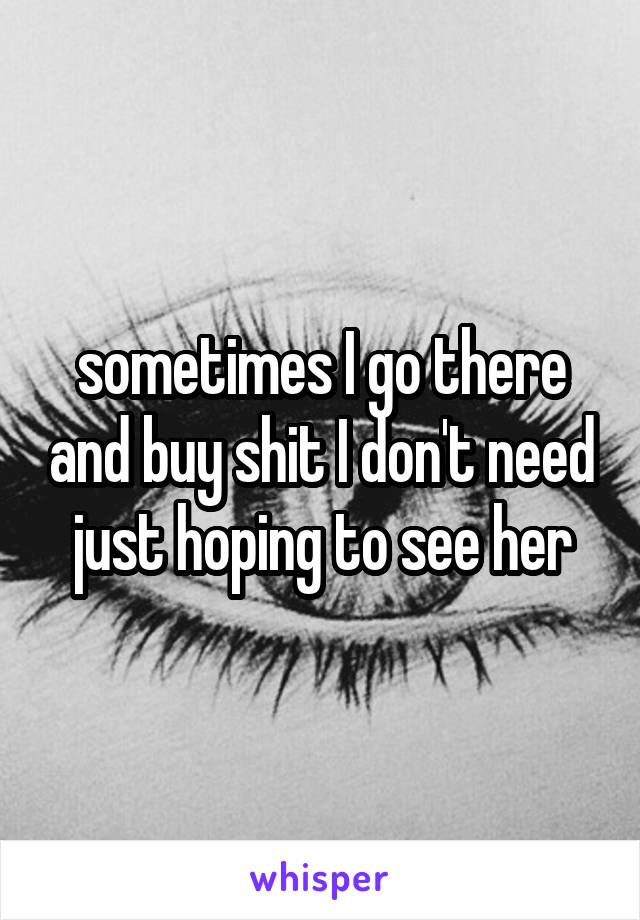sometimes I go there and buy shit I don't need just hoping to see her