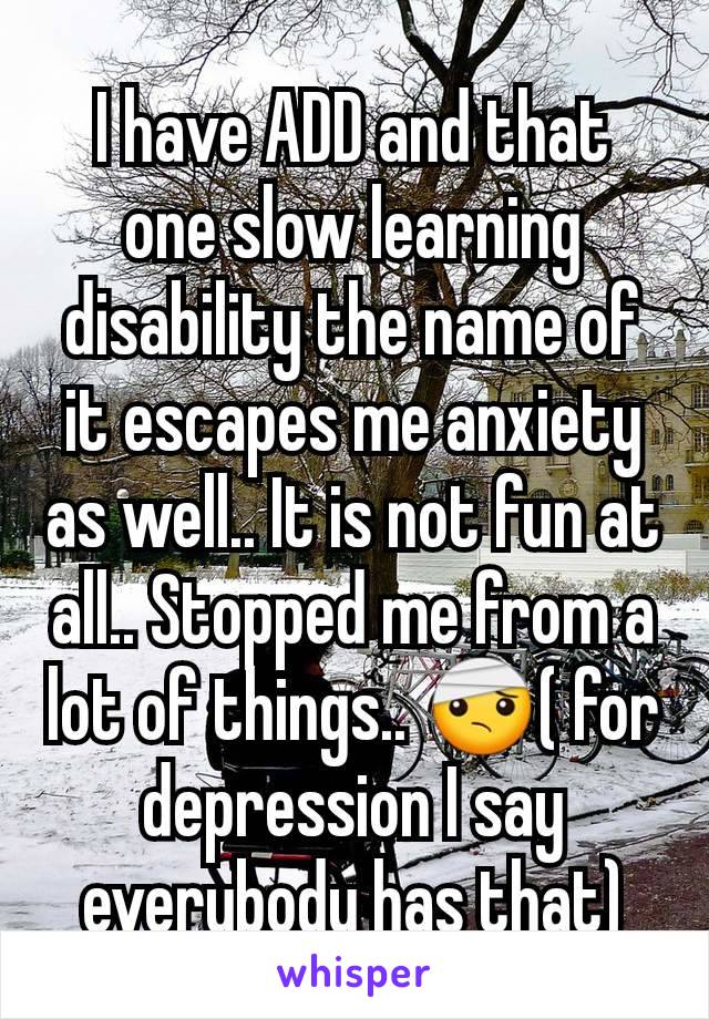 I have ADD and that one slow learning disability the name of it escapes me anxiety as well.. It is not fun at all.. Stopped me from a lot of things.. 🤕( for depression I say everybody has that)