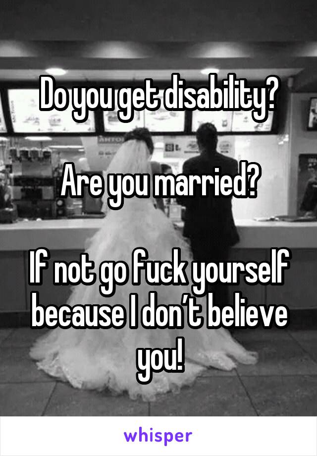 Do you get disability?

Are you married?

If not go fuck yourself because I don’t believe you!
