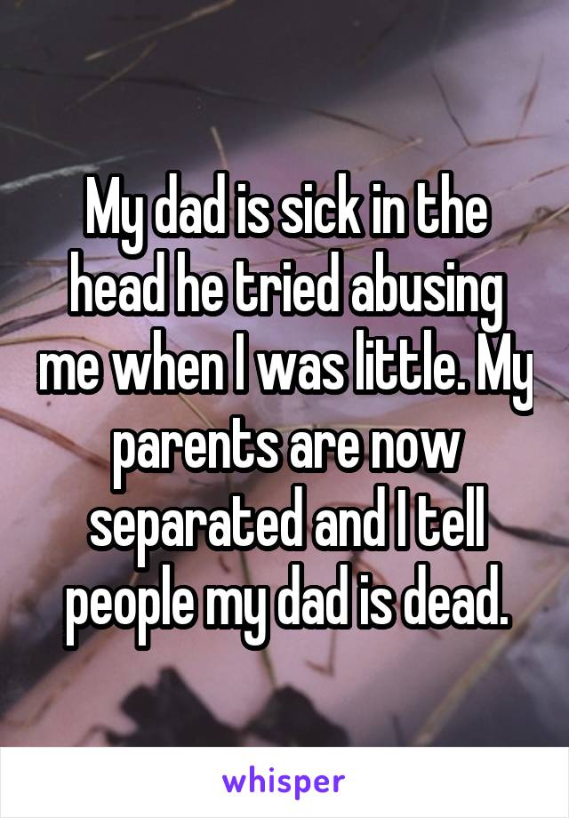 My dad is sick in the head he tried abusing me when I was little. My parents are now separated and I tell people my dad is dead.