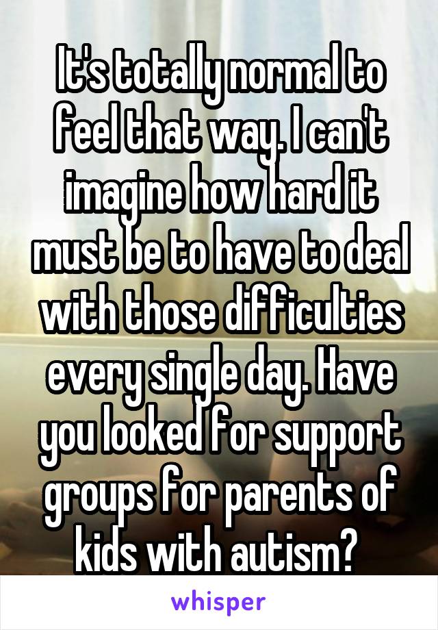 It's totally normal to feel that way. I can't imagine how hard it must be to have to deal with those difficulties every single day. Have you looked for support groups for parents of kids with autism? 