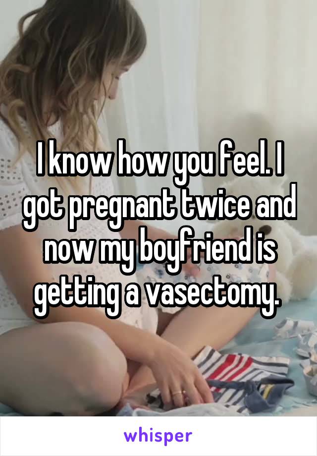 I know how you feel. I got pregnant twice and now my boyfriend is getting a vasectomy. 