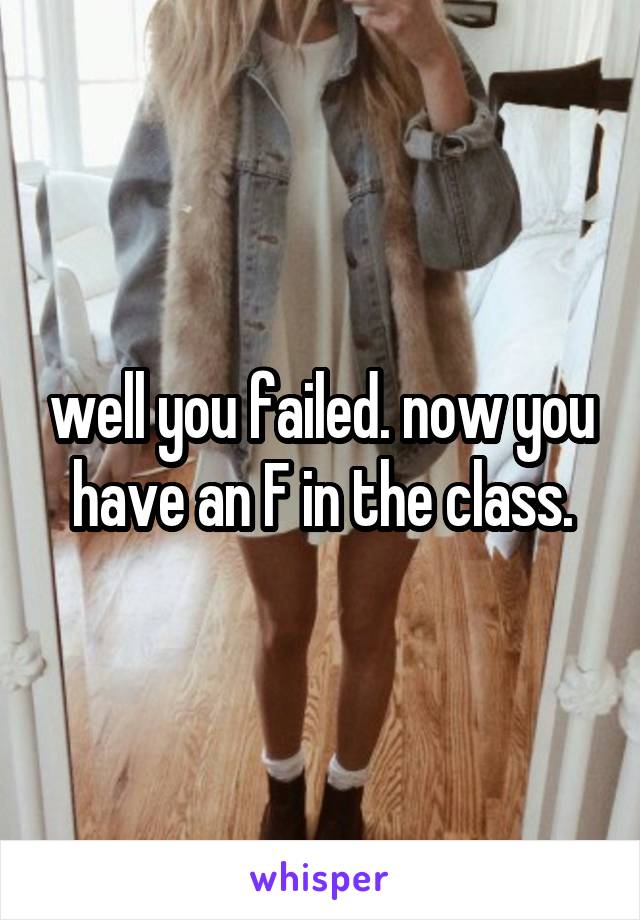 well you failed. now you have an F in the class.