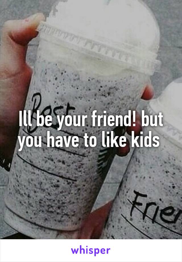 Ill be your friend! but you have to like kids 
