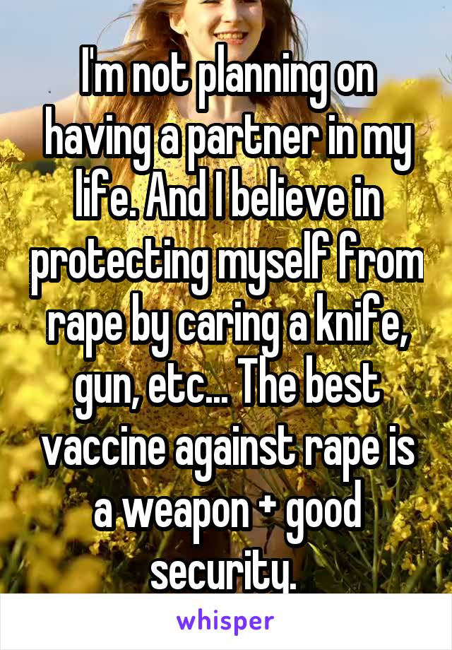 I'm not planning on having a partner in my life. And I believe in protecting myself from rape by caring a knife, gun, etc... The best vaccine against rape is a weapon + good security. 