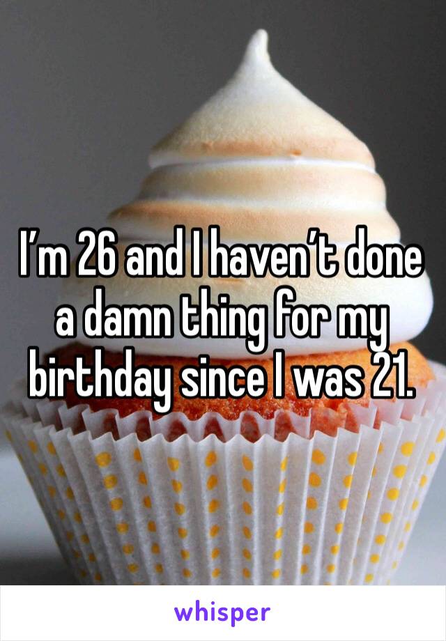 I’m 26 and I haven’t done a damn thing for my birthday since I was 21. 
