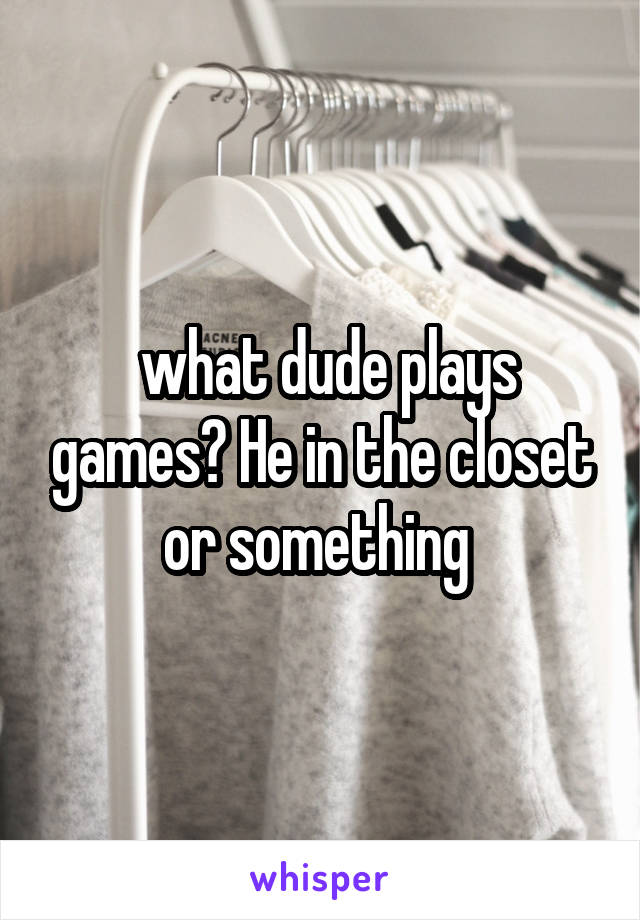  what dude plays games? He in the closet or something 
