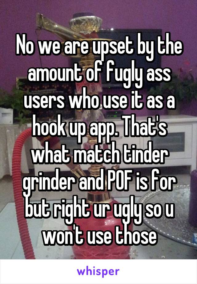 No we are upset by the amount of fugly ass users who use it as a hook up app. That's what match tinder grinder and POF is for but right ur ugly so u won't use those