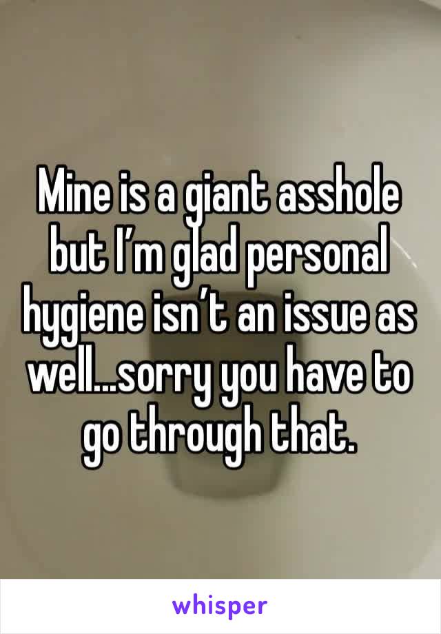 Mine is a giant asshole but I’m glad personal hygiene isn’t an issue as well...sorry you have to go through that.