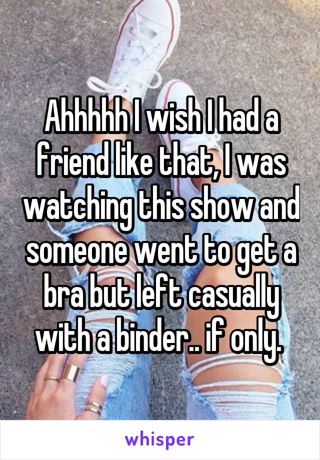 Ahhhhh I wish I had a friend like that, I was watching this show and someone went to get a bra but left casually with a binder.. if only. 