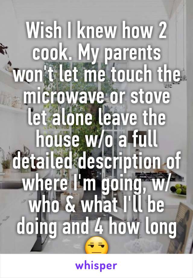 Wish I knew how 2 cook. My parents won't let me touch the microwave or stove let alone leave the house w/o a full detailed description of where I'm going, w/who & what I'll be doing and 4 how long 😒