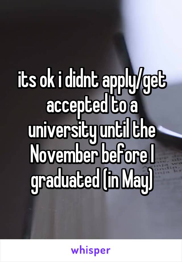 its ok i didnt apply/get accepted to a university until the November before I graduated (in May)