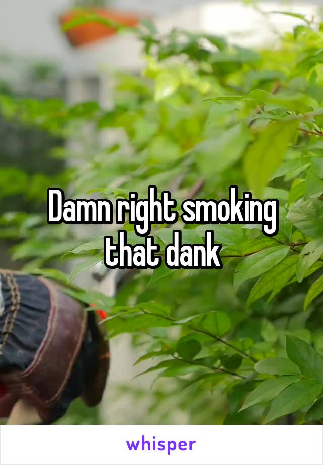 Damn right smoking that dank