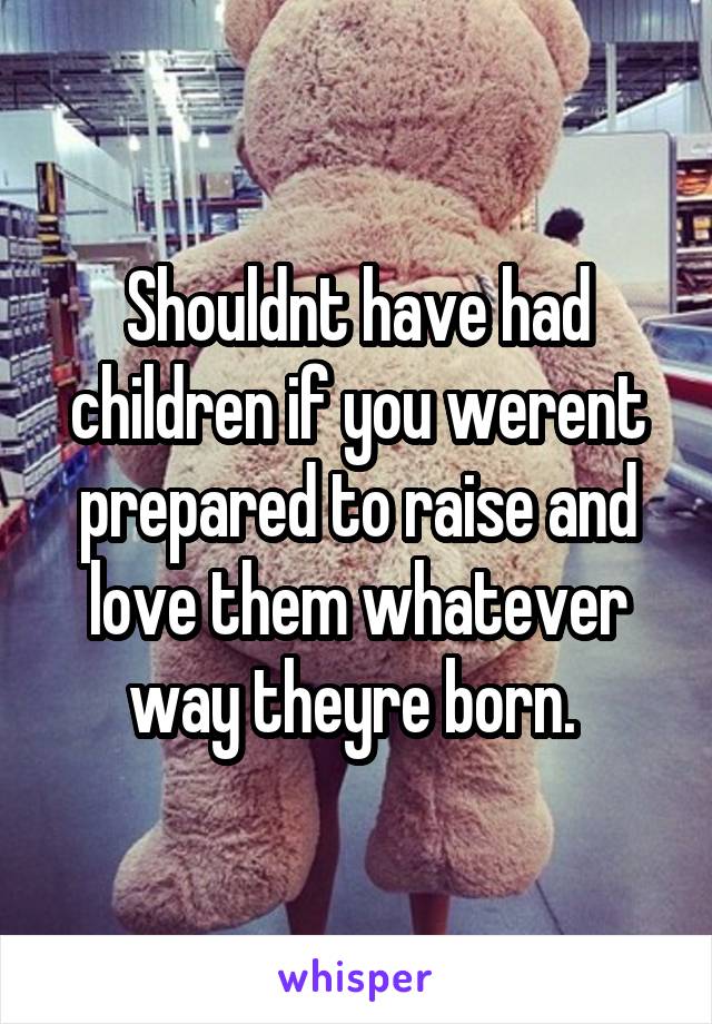 Shouldnt have had children if you werent prepared to raise and love them whatever way theyre born. 