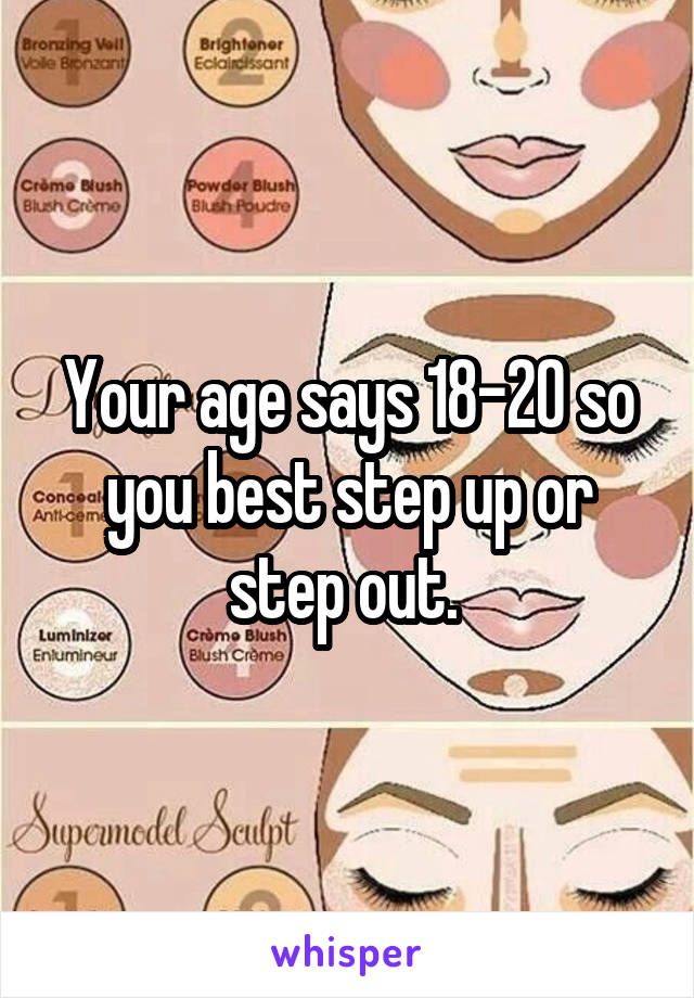 Your age says 18-20 so you best step up or step out. 