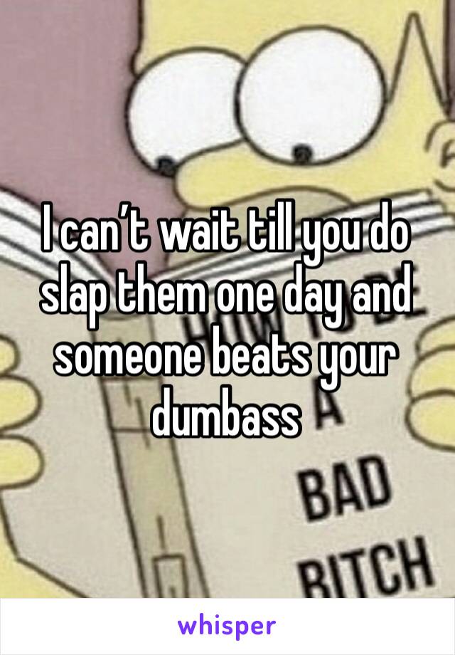 I can’t wait till you do slap them one day and someone beats your dumbass