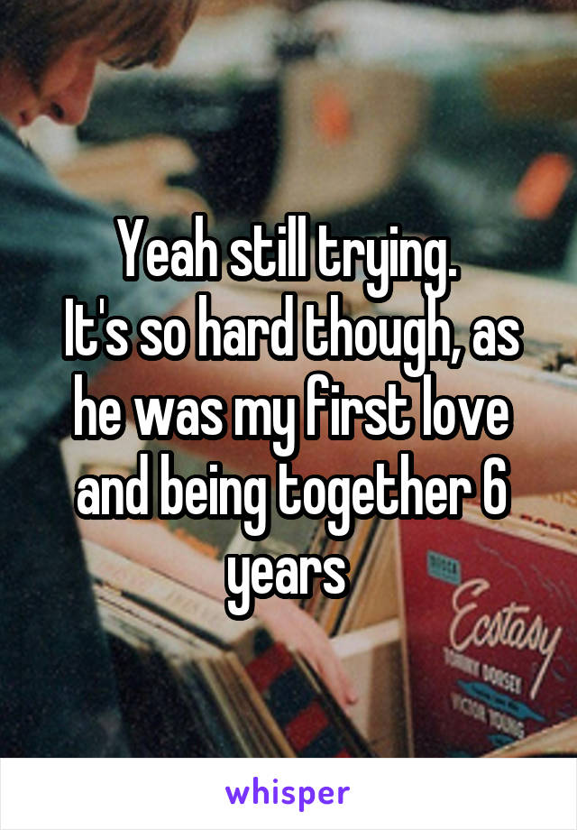 Yeah still trying. 
It's so hard though, as he was my first love and being together 6 years 