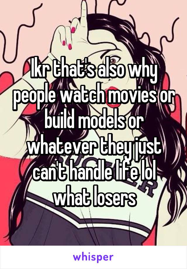 Ikr that's also why people watch movies or build models or whatever they just can't handle life lol what losers