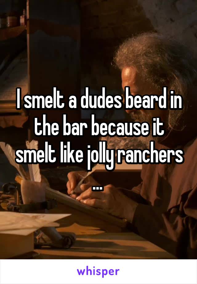 I smelt a dudes beard in the bar because it smelt like jolly ranchers ... 