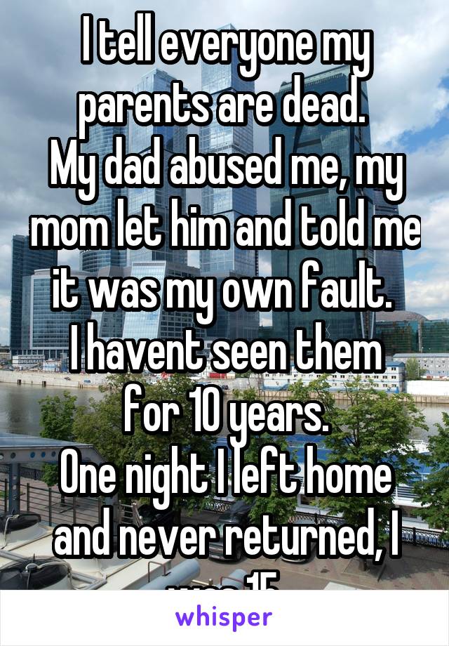 I tell everyone my parents are dead. 
My dad abused me, my mom let him and told me it was my own fault. 
I havent seen them for 10 years.
One night I left home and never returned, I was 15.