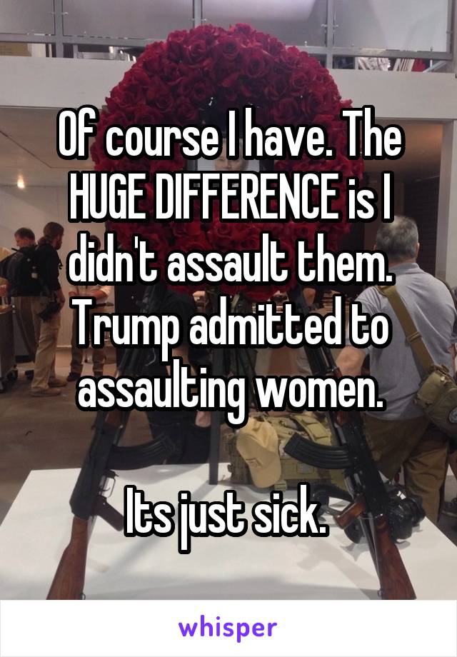 Of course I have. The HUGE DIFFERENCE is I didn't assault them. Trump admitted to assaulting women.

Its just sick. 