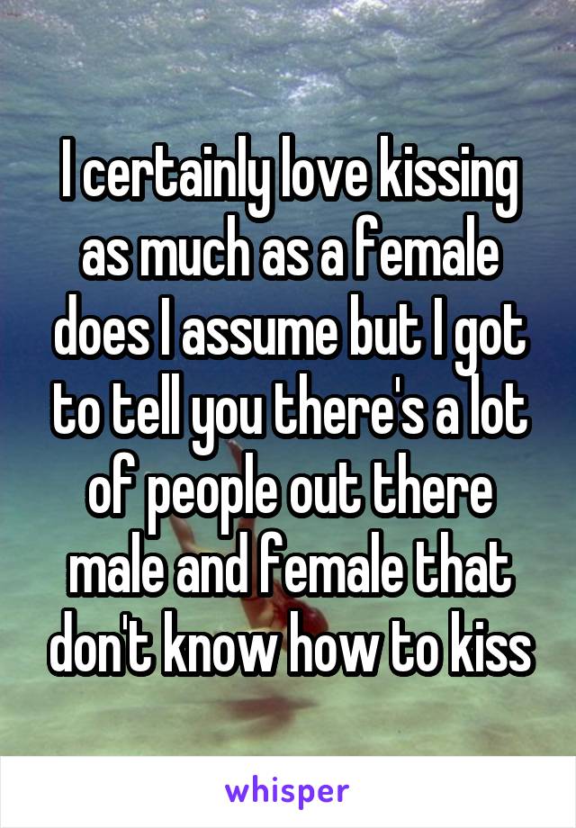 I certainly love kissing as much as a female does I assume but I got to tell you there's a lot of people out there male and female that don't know how to kiss
