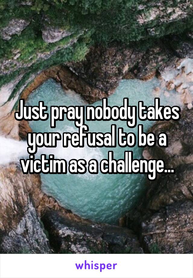 Just pray nobody takes your refusal to be a victim as a challenge...