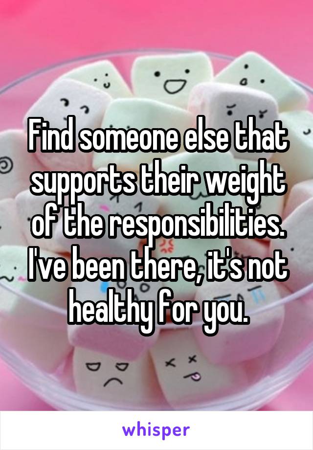 Find someone else that supports their weight of the responsibilities. I've been there, it's not healthy for you.