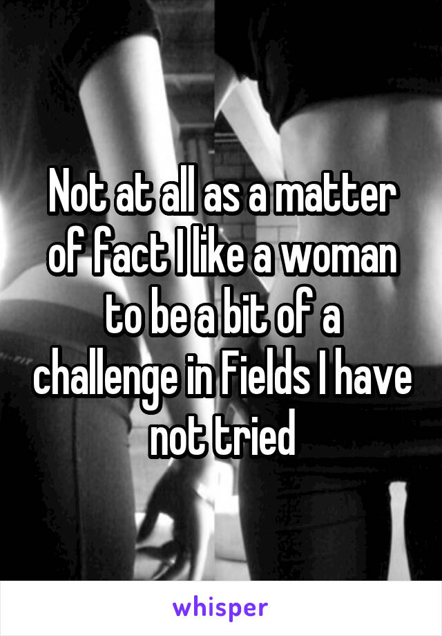 Not at all as a matter of fact I like a woman to be a bit of a challenge in Fields I have not tried