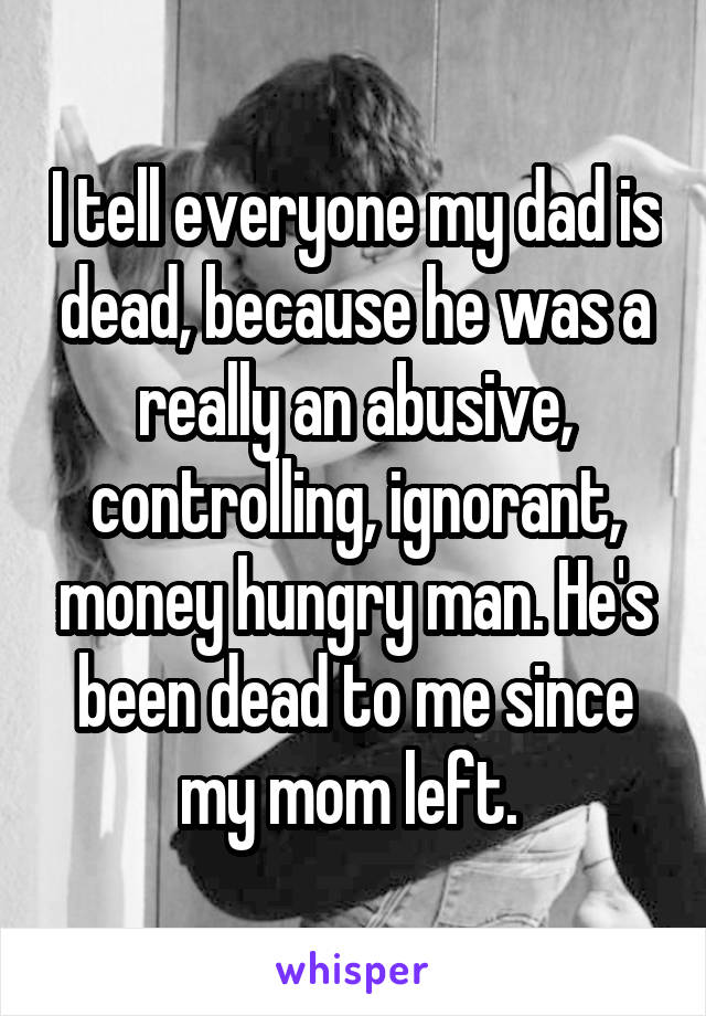I tell everyone my dad is dead, because he was a really an abusive, controlling, ignorant, money hungry man. He's been dead to me since my mom left. 