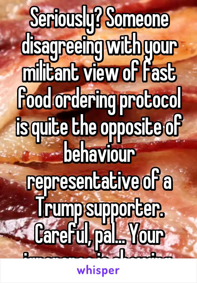 Seriously? Someone disagreeing with your militant view of fast food ordering protocol is quite the opposite of behaviour representative of a Trump supporter. Careful, pal... Your ignorance is showing.