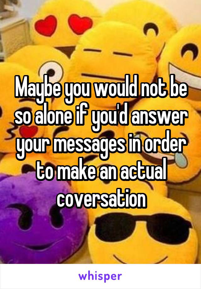 Maybe you would not be so alone if you'd answer your messages in order to make an actual coversation