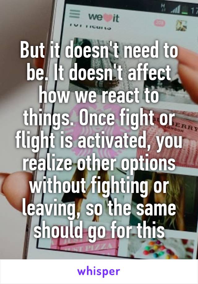 But it doesn't need to be. It doesn't affect how we react to things. Once fight or flight is activated, you realize other options without fighting or leaving, so the same should go for this